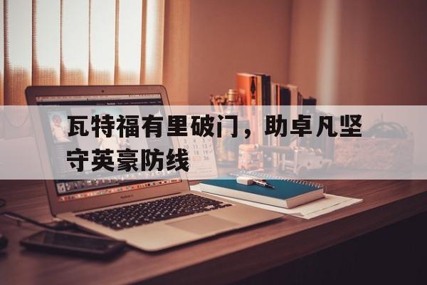 关于瓦特福有里破门，助卓凡坚守英豪防线的信息